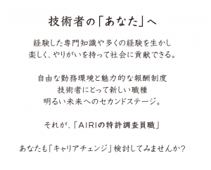 技術者の「あなた」へ 経験した専門知識や多くの経験を生かし 楽しく、やりがいを持って社会に貢献できる。 自由な勤務環境と魅力的な報酬制度 技術者にとって新しい職種 明るい未来へのセカンドステージ。 それが、「AIRIの特許調査員職」